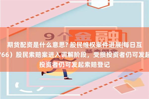 期货配资是什么意思? 股民维权案件进展|每日互动（300766）股民索赔案进入调解阶段，受损投资者仍可发起索赔登记